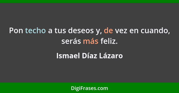 Pon techo a tus deseos y, de vez en cuando, serás más feliz.... - Ismael Díaz Lázaro