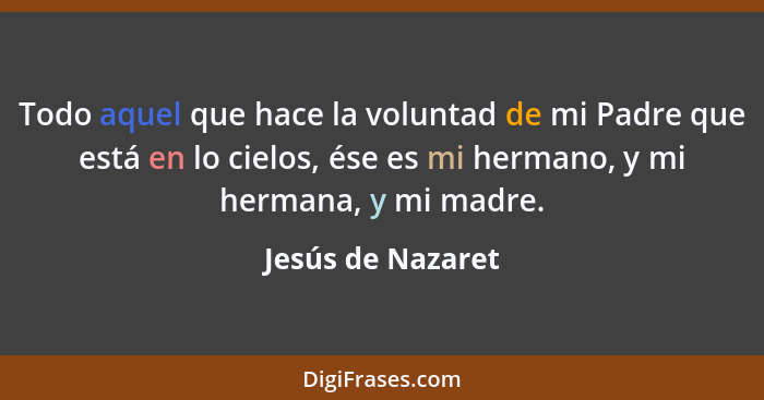 Todo aquel que hace la voluntad de mi Padre que está en lo cielos, ése es mi hermano, y mi hermana, y mi madre.... - Jesús de Nazaret