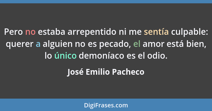 Pero no estaba arrepentido ni me sentía culpable: querer a alguien no es pecado, el amor está bien, lo único demoníaco es el odi... - José Emilio Pacheco