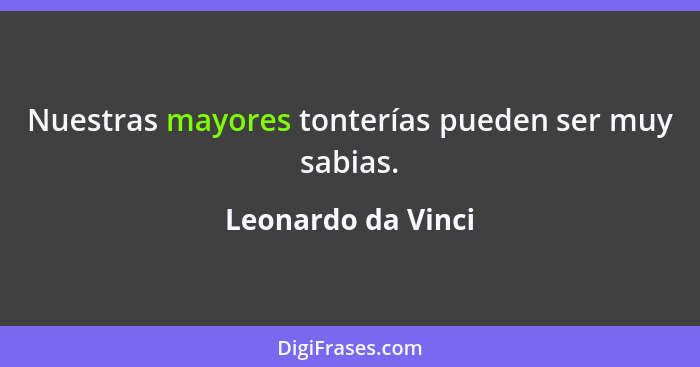 Nuestras mayores tonterías pueden ser muy sabias.... - Leonardo da Vinci