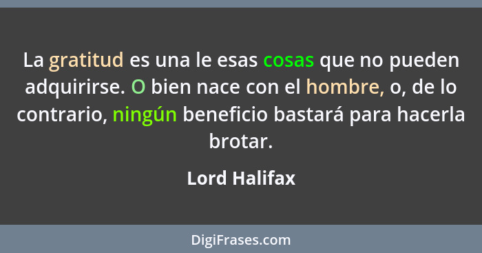 La gratitud es una le esas cosas que no pueden adquirirse. O bien nace con el hombre, o, de lo contrario, ningún beneficio bastará para... - Lord Halifax