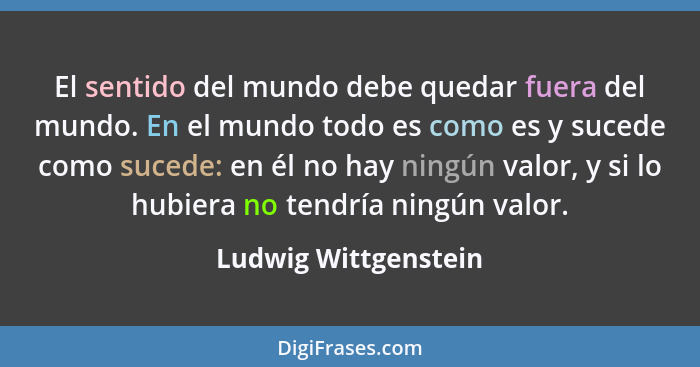 El sentido del mundo debe quedar fuera del mundo. En el mundo todo es como es y sucede como sucede: en él no hay ningún valor, y... - Ludwig Wittgenstein