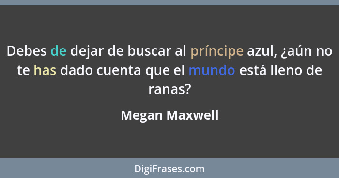 Debes de dejar de buscar al príncipe azul, ¿aún no te has dado cuenta que el mundo está lleno de ranas?... - Megan Maxwell