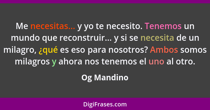 Me necesitas... y yo te necesito. Tenemos un mundo que reconstruir... y si se necesita de un milagro, ¿qué es eso para nosotros? Ambos so... - Og Mandino