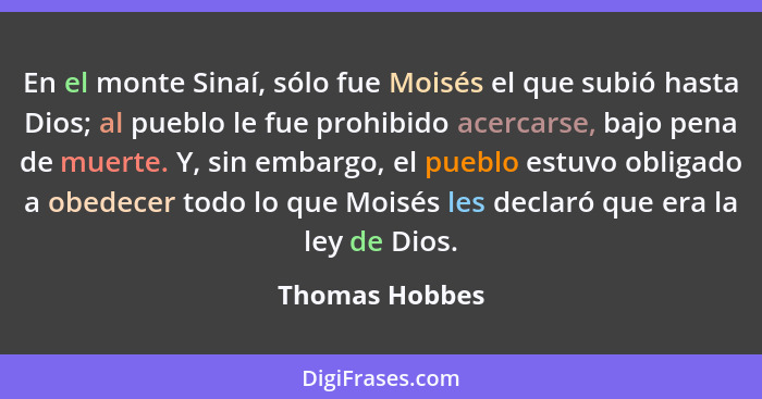 En el monte Sinaí, sólo fue Moisés el que subió hasta Dios; al pueblo le fue prohibido acercarse, bajo pena de muerte. Y, sin embargo,... - Thomas Hobbes