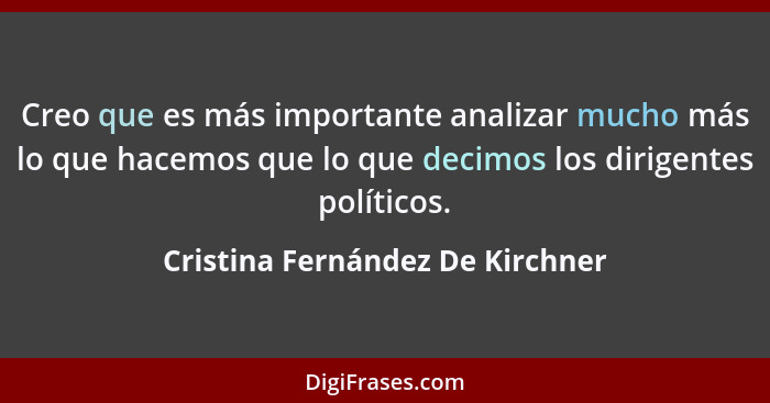 Creo que es más importante analizar mucho más lo que hacemos que lo que decimos los dirigentes políticos.... - Cristina Fernández De Kirchner