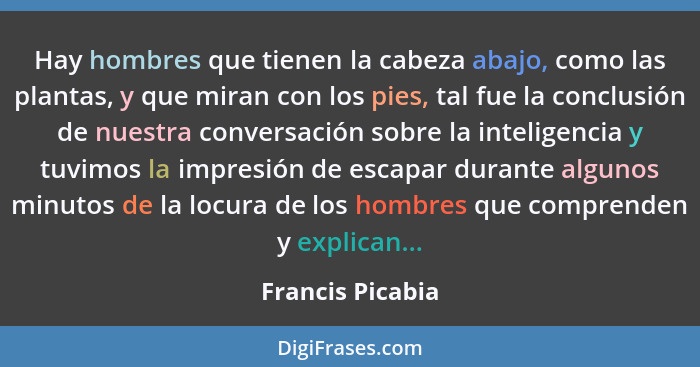 Hay hombres que tienen la cabeza abajo, como las plantas, y que miran con los pies, tal fue la conclusión de nuestra conversación so... - Francis Picabia