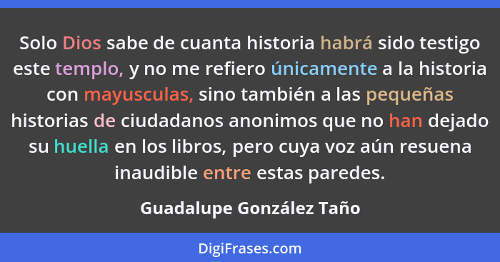 Solo Dios sabe de cuanta historia habrá sido testigo este templo, y no me refiero únicamente a la historia con mayusculas, s... - Guadalupe González Taño