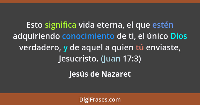 Esto significa vida eterna, el que estén adquiriendo conocimiento de ti, el único Dios verdadero, y de aquel a quien tú enviaste, J... - Jesús de Nazaret