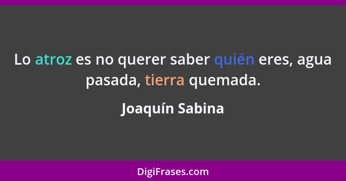 Lo atroz es no querer saber quién eres, agua pasada, tierra quemada.... - Joaquín Sabina