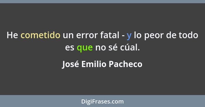 He cometido un error fatal - y lo peor de todo es que no sé cúal.... - José Emilio Pacheco