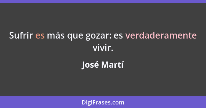 Sufrir es más que gozar: es verdaderamente vivir.... - José Martí