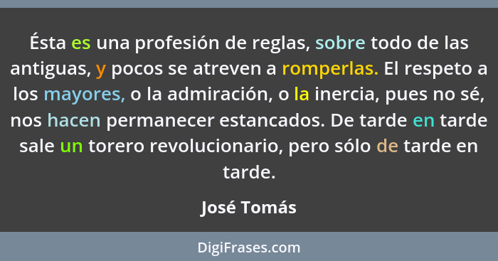 Ésta es una profesión de reglas, sobre todo de las antiguas, y pocos se atreven a romperlas. El respeto a los mayores, o la admiración, o... - José Tomás