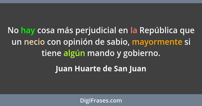 No hay cosa más perjudicial en la República que un necio con opinión de sabio, mayormente si tiene algún mando y gobierno.... - Juan Huarte de San Juan