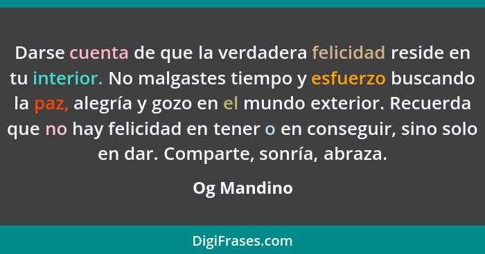 Darse cuenta de que la verdadera felicidad reside en tu interior. No malgastes tiempo y esfuerzo buscando la paz, alegría y gozo en el mu... - Og Mandino