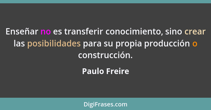 Enseñar no es transferir conocimiento, sino crear las posibilidades para su propia producción o construcción.... - Paulo Freire