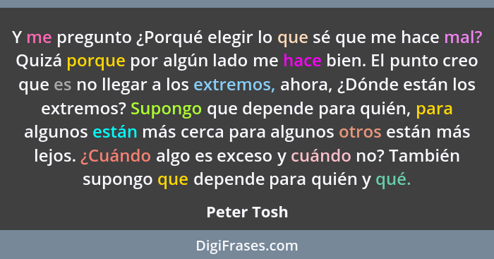 Y me pregunto ¿Porqué elegir lo que sé que me hace mal? Quizá porque por algún lado me hace bien. El punto creo que es no llegar a los ex... - Peter Tosh