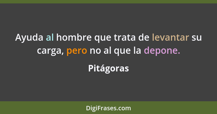 Ayuda al hombre que trata de levantar su carga, pero no al que la depone.... - Pitágoras