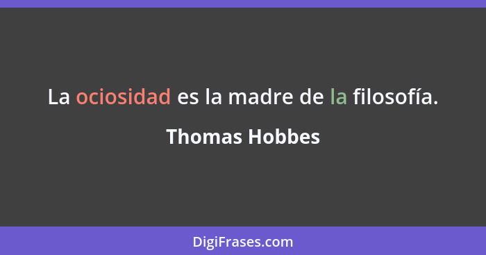 La ociosidad es la madre de la filosofía.... - Thomas Hobbes