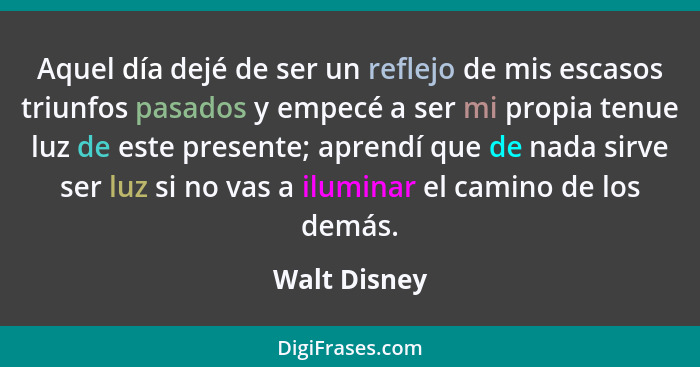 Aquel día dejé de ser un reflejo de mis escasos triunfos pasados y empecé a ser mi propia tenue luz de este presente; aprendí que de nad... - Walt Disney