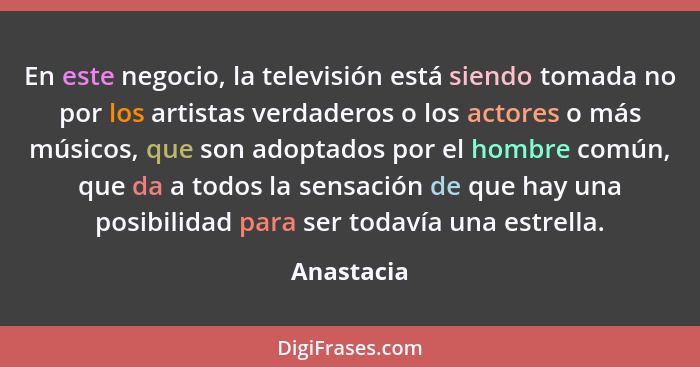 En este negocio, la televisión está siendo tomada no por los artistas verdaderos o los actores o más músicos, que son adoptados por el hom... - Anastacia