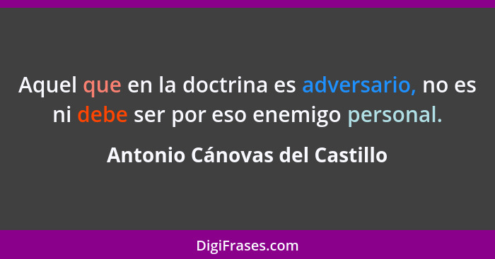 Aquel que en la doctrina es adversario, no es ni debe ser por eso enemigo personal.... - Antonio Cánovas del Castillo