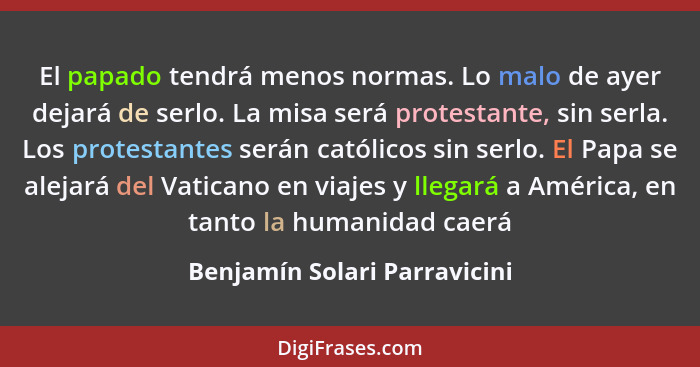 El papado tendrá menos normas. Lo malo de ayer dejará de serlo. La misa será protestante, sin serla. Los protestantes se... - Benjamín Solari Parravicini