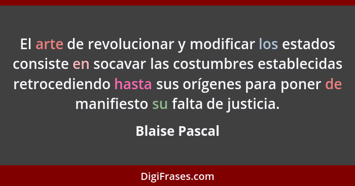 El arte de revolucionar y modificar los estados consiste en socavar las costumbres establecidas retrocediendo hasta sus orígenes para... - Blaise Pascal