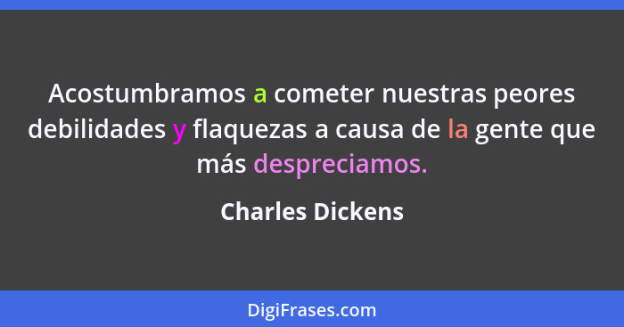 Acostumbramos a cometer nuestras peores debilidades y flaquezas a causa de la gente que más despreciamos.... - Charles Dickens