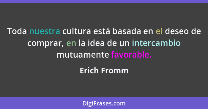 Toda nuestra cultura está basada en el deseo de comprar, en la idea de un intercambio mutuamente favorable.... - Erich Fromm