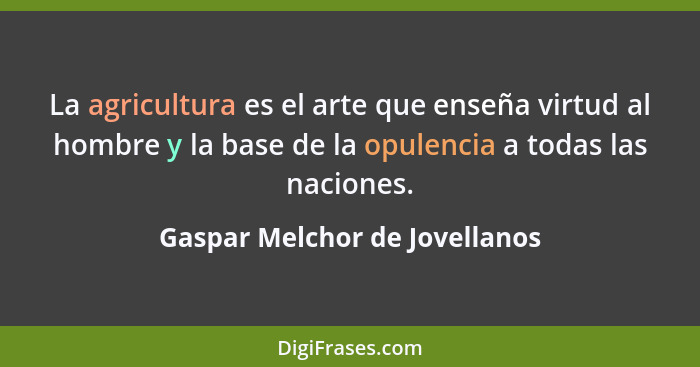 La agricultura es el arte que enseña virtud al hombre y la base de la opulencia a todas las naciones.... - Gaspar Melchor de Jovellanos