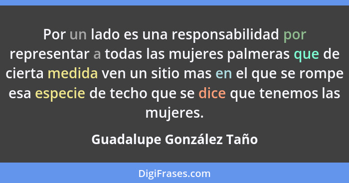 Por un lado es una responsabilidad por representar a todas las mujeres palmeras que de cierta medida ven un sitio mas en el... - Guadalupe González Taño