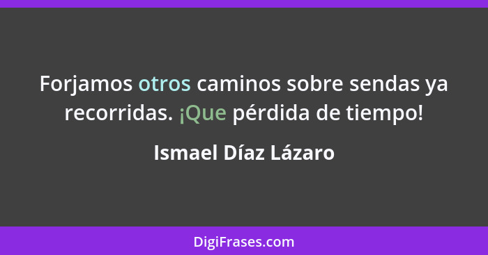 Forjamos otros caminos sobre sendas ya recorridas. ¡Que pérdida de tiempo!... - Ismael Díaz Lázaro