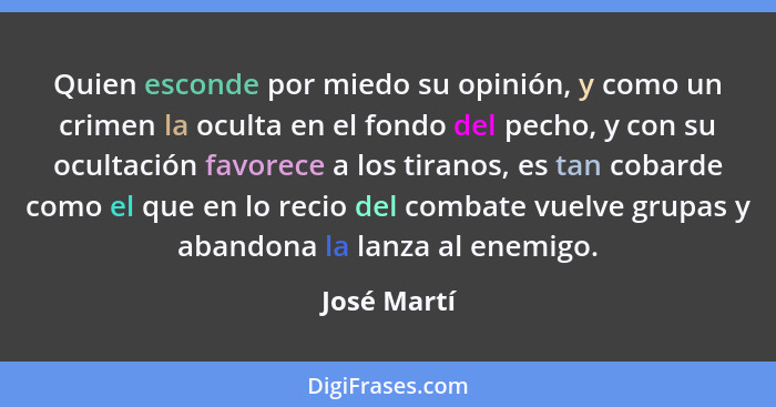 Quien esconde por miedo su opinión, y como un crimen la oculta en el fondo del pecho, y con su ocultación favorece a los tiranos, es tan... - José Martí