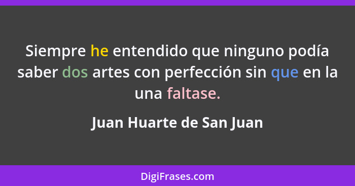 Siempre he entendido que ninguno podía saber dos artes con perfección sin que en la una faltase.... - Juan Huarte de San Juan
