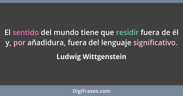 El sentido del mundo tiene que residir fuera de él y, por añadidura, fuera del lenguaje significativo.... - Ludwig Wittgenstein