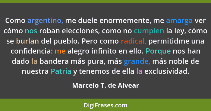 Como argentino, me duele enormemente, me amarga ver cómo nos roban elecciones, como no cumplen la ley, cómo se burlan del puebl... - Marcelo T. de Alvear