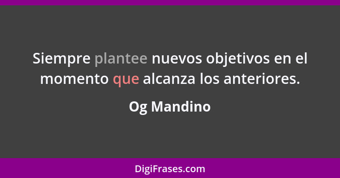 Siempre plantee nuevos objetivos en el momento que alcanza los anteriores.... - Og Mandino