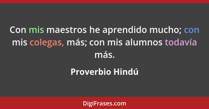 Con mis maestros he aprendido mucho; con mis colegas, más; con mis alumnos todavía más.... - Proverbio Hindú