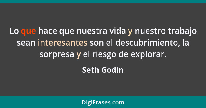 Lo que hace que nuestra vida y nuestro trabajo sean interesantes son el descubrimiento, la sorpresa y el riesgo de explorar.... - Seth Godin