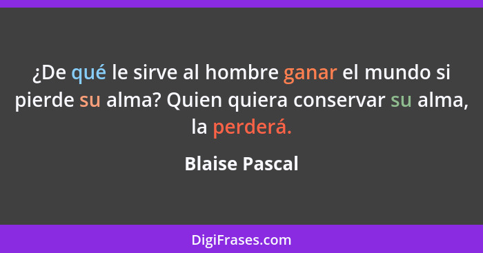 ¿De qué le sirve al hombre ganar el mundo si pierde su alma? Quien quiera conservar su alma, la perderá.... - Blaise Pascal