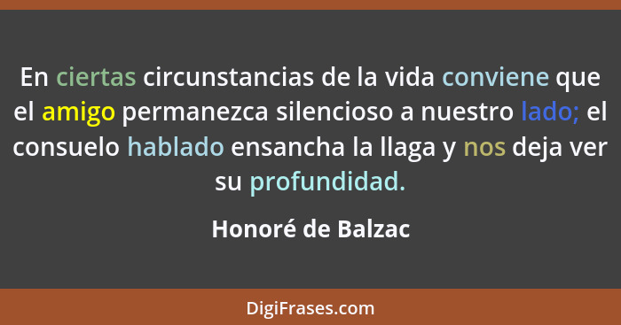 En ciertas circunstancias de la vida conviene que el amigo permanezca silencioso a nuestro lado; el consuelo hablado ensancha la ll... - Honoré de Balzac