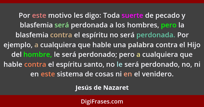 Por este motivo les digo: Toda suerte de pecado y blasfemia será perdonada a los hombres, pero la blasfemia contra el espíritu no s... - Jesús de Nazaret