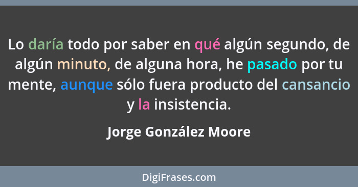 Lo daría todo por saber en qué algún segundo, de algún minuto, de alguna hora, he pasado por tu mente, aunque sólo fuera produc... - Jorge González Moore