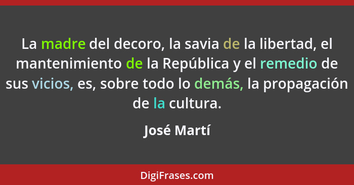 La madre del decoro, la savia de la libertad, el mantenimiento de la República y el remedio de sus vicios, es, sobre todo lo demás, la pr... - José Martí