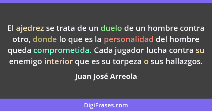 El ajedrez se trata de un duelo de un hombre contra otro, donde lo que es la personalidad del hombre queda comprometida. Cada juga... - Juan José Arreola