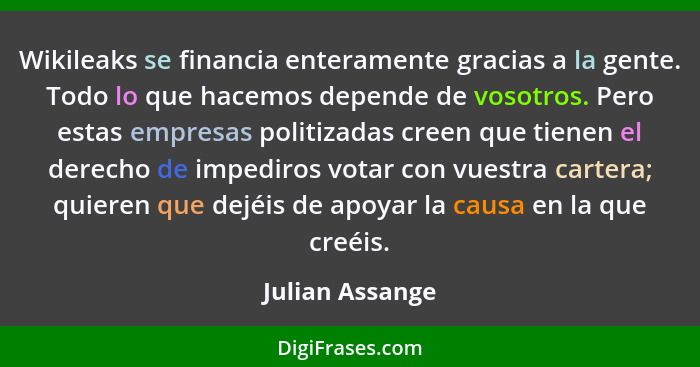 Wikileaks se financia enteramente gracias a la gente. Todo lo que hacemos depende de vosotros. Pero estas empresas politizadas creen... - Julian Assange