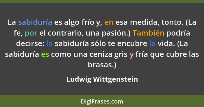 La sabiduría es algo frío y, en esa medida, tonto. (La fe, por el contrario, una pasión.) También podría decirse: la sabiduría s... - Ludwig Wittgenstein