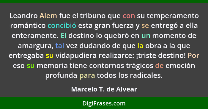 Leandro Alem fue el tribuno que con su temperamento romántico concibió esta gran fuerza y se entregó a ella enteramente. El des... - Marcelo T. de Alvear