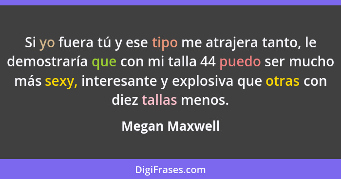 Si yo fuera tú y ese tipo me atrajera tanto, le demostraría que con mi talla 44 puedo ser mucho más sexy, interesante y explosiva que... - Megan Maxwell